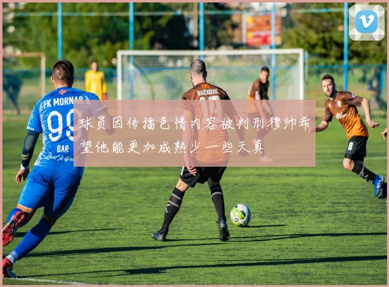 球员因传播色情内容被判刑穆帅希望他能更加成熟少一些天真