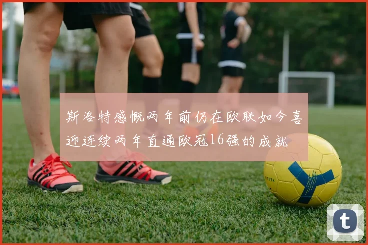 斯洛特感慨两年前仍在欧联如今喜迎连续两年直通欧冠16强的成就