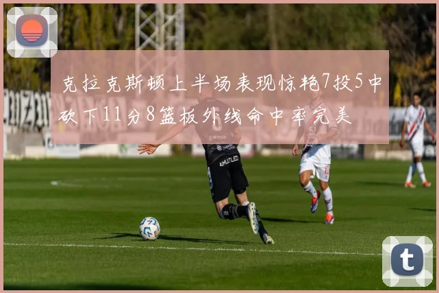 克拉克斯顿上半场表现惊艳7投5中砍下11分8篮板外线命中率完美
