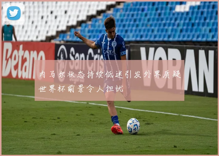 内马尔状态持续低迷引发外界质疑世界杯前景令人担忧