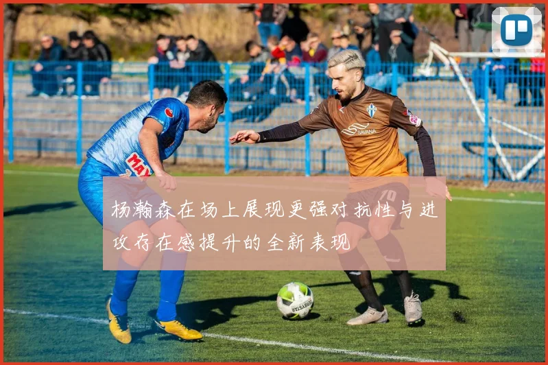 杨瀚森在场上展现更强对抗性与进攻存在感提升的全新表现