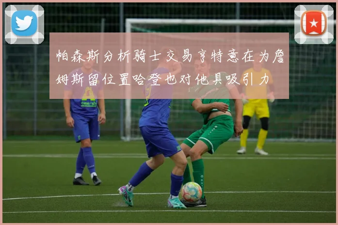 帕森斯分析骑士交易亨特意在为詹姆斯留位置哈登也对他具吸引力