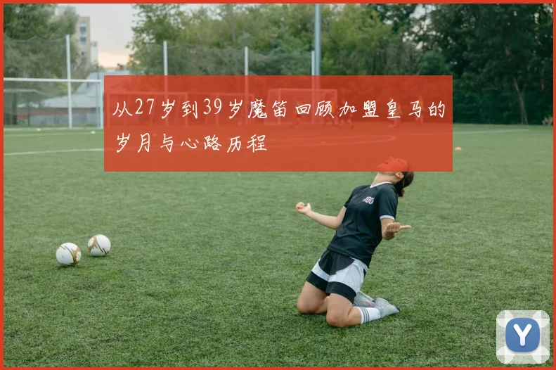 从27岁到39岁魔笛回顾加盟皇马的岁月与心路历程