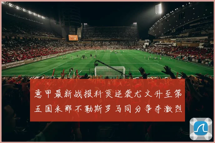 意甲最新战报科莫逆袭尤文升至第五国米那不勒斯罗马同分争夺激烈