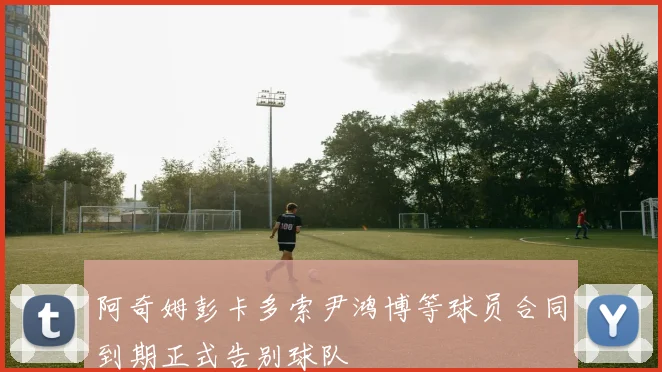 阿奇姆彭卡多索尹鸿博等球员合同到期正式告别球队