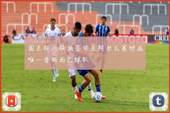 国王杯八强抽签将至阿尔瓦塞特成唯一晋级西乙球队
