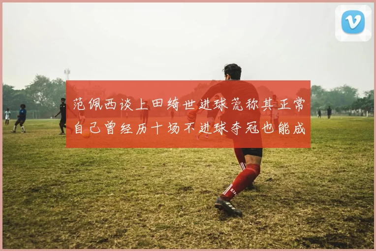 范佩西谈上田绮世进球荒称其正常自己曾经历十场不进球夺冠也能成功