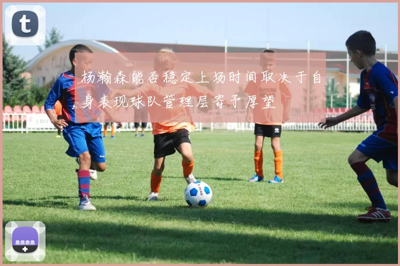 杨瀚森能否稳定上场时间取决于自身表现球队管理层寄予厚望