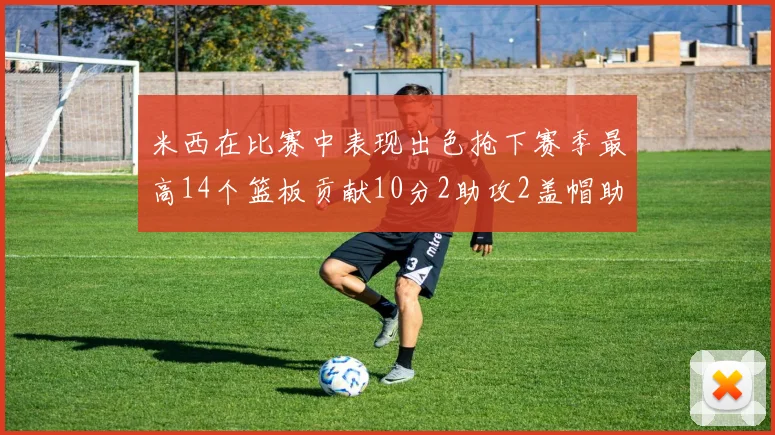 米西在比赛中表现出色抢下赛季最高14个篮板贡献10分2助攻2盖帽助力球队胜利