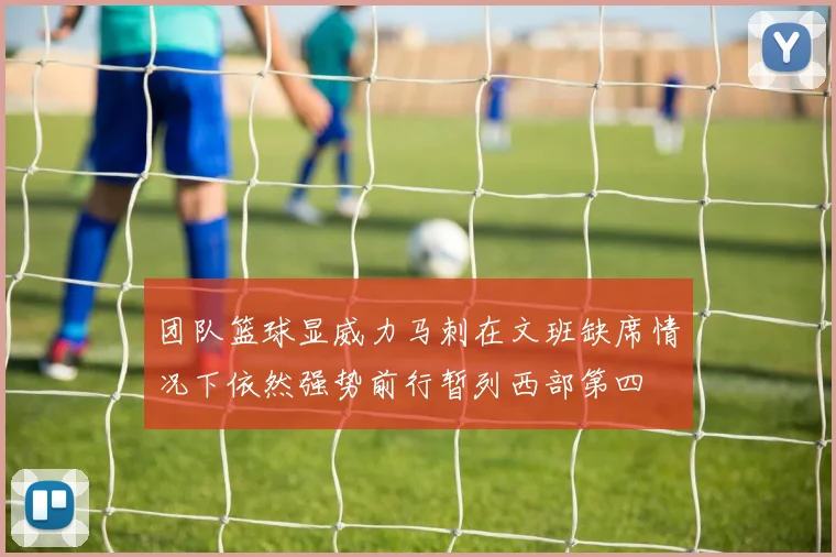 团队篮球显威力马刺在文班缺席情况下依然强势前行暂列西部第四