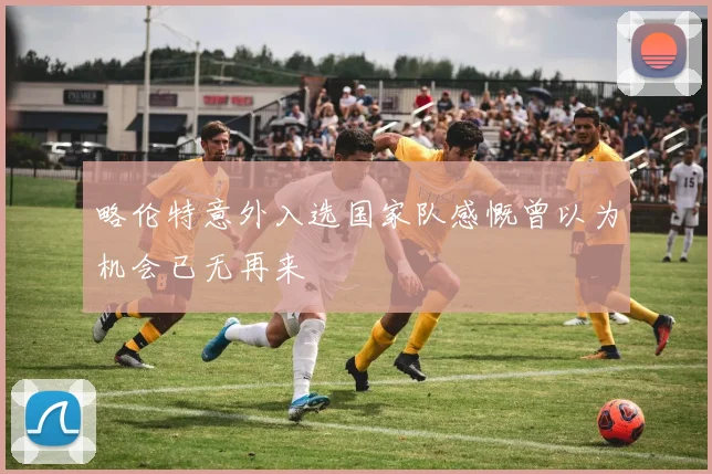 略伦特意外入选国家队感慨曾以为机会已无再来