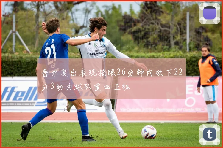 普尔复出表现抢眼26分钟内砍下22分3助力球队重回正轨