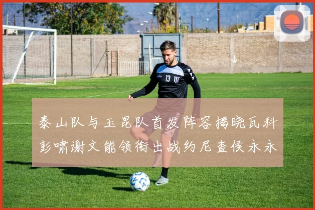 泰山队与玉昆队首发阵容揭晓瓦科彭啸谢文能领衔出战约尼查侯永永参赛