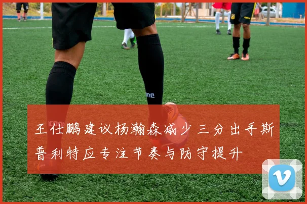 王仕鹏建议杨瀚森减少三分出手斯普利特应专注节奏与防守提升