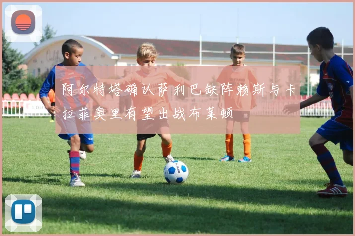 阿尔特塔确认萨利巴缺阵赖斯与卡拉菲奥里有望出战布莱顿