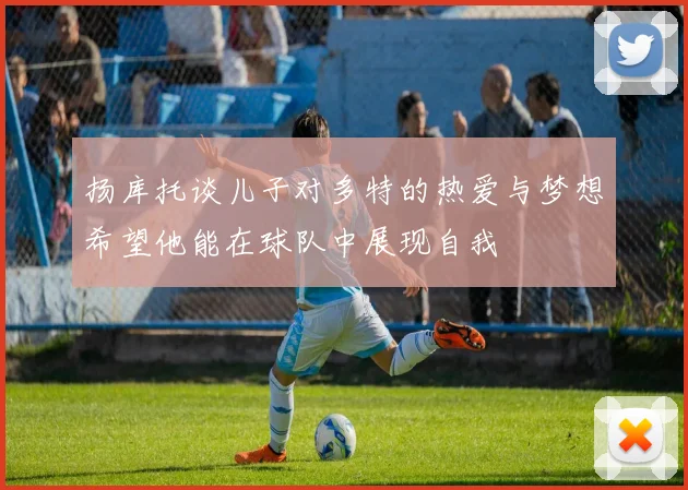 扬库托谈儿子对多特的热爱与梦想希望他能在球队中展现自我