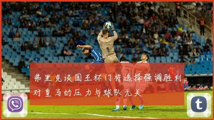 弗里克谈国王杯门将选择强调胜利对皇马的压力与球队无关