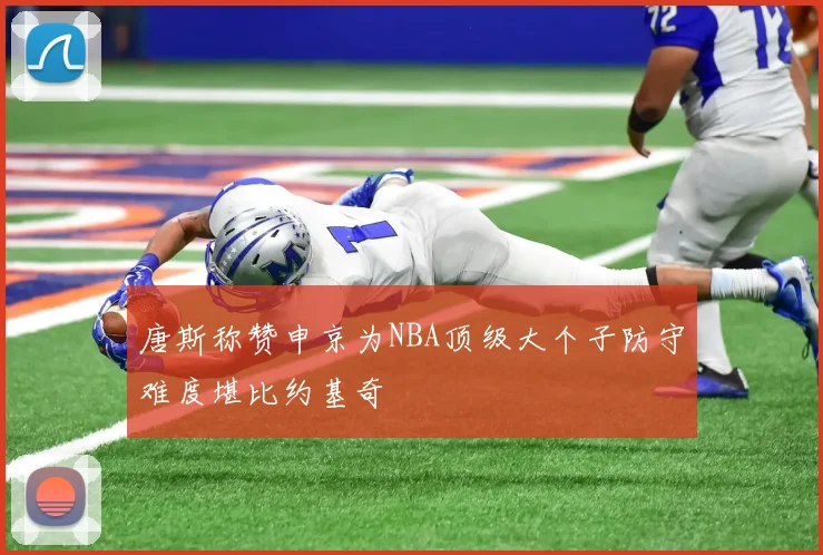 唐斯称赞申京为NBA顶级大个子防守难度堪比约基奇