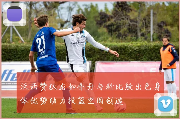 沃西赞狄龙如乔丹与科比般出色身体优势助力投篮空间创造