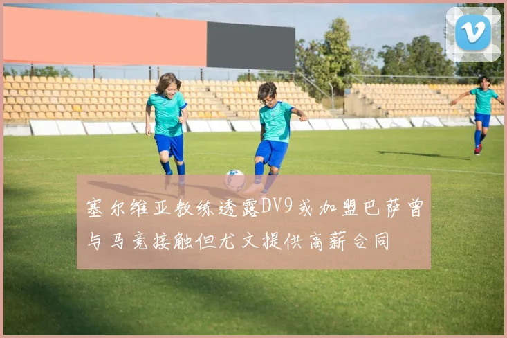 塞尔维亚教练透露DV9或加盟巴萨曾与马竞接触但尤文提供高薪合同