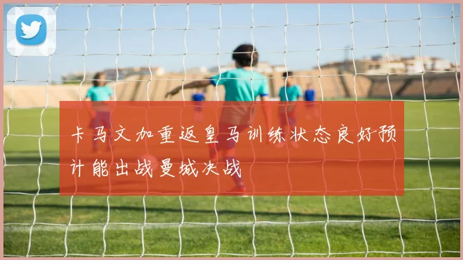 卡马文加重返皇马训练状态良好预计能出战曼城决战