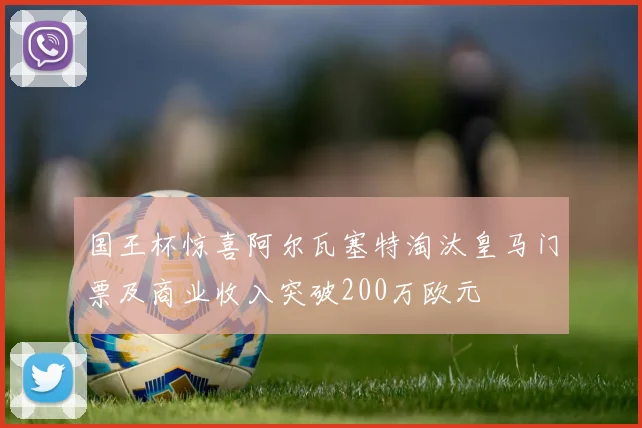 国王杯惊喜阿尔瓦塞特淘汰皇马门票及商业收入突破200万欧元