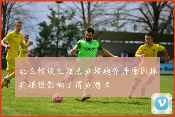 杜兰特谈生涯总分超越乔丹原因称其退役影响了得分潜力