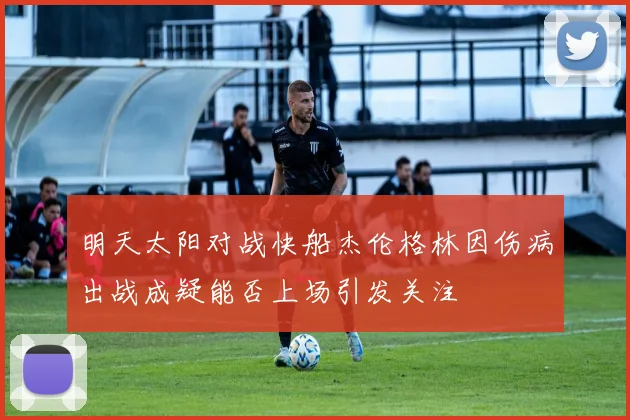 明天太阳对战快船杰伦格林因伤病出战成疑能否上场引发关注