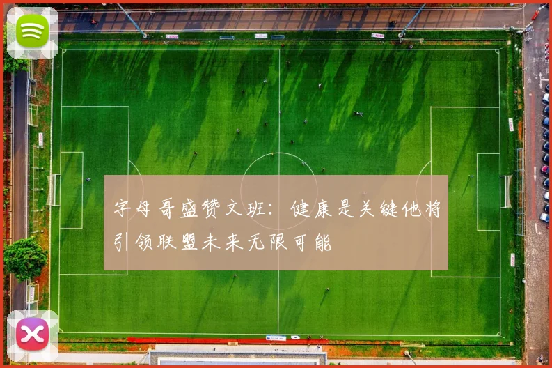 字母哥盛赞文班：健康是关键他将引领联盟未来无限可能