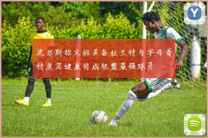 皮尔斯称文班具备杜兰特与字母哥特质若健康将成联盟最强球员