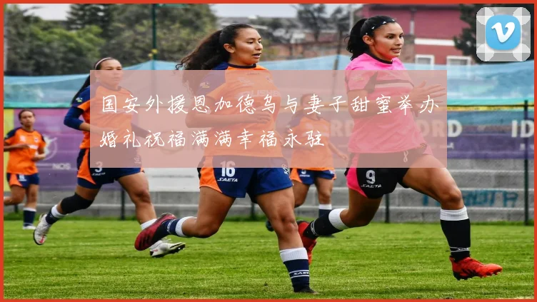 国安外援恩加德乌与妻子甜蜜举办婚礼祝福满满幸福永驻