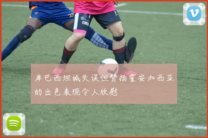 库巴西坦诚失误但赞扬霍安加西亚的出色表现令人欣慰