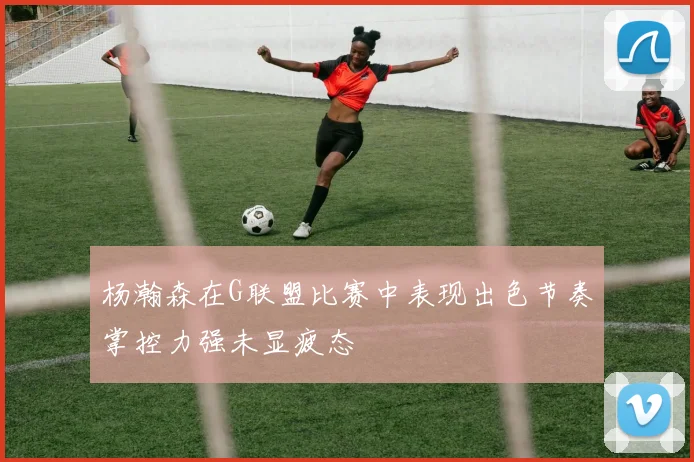 杨瀚森在G联盟比赛中表现出色节奏掌控力强未显疲态